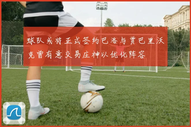 球队或将正式签约巴洛与贾巴里沃克曾有意交易庄神以优化阵容