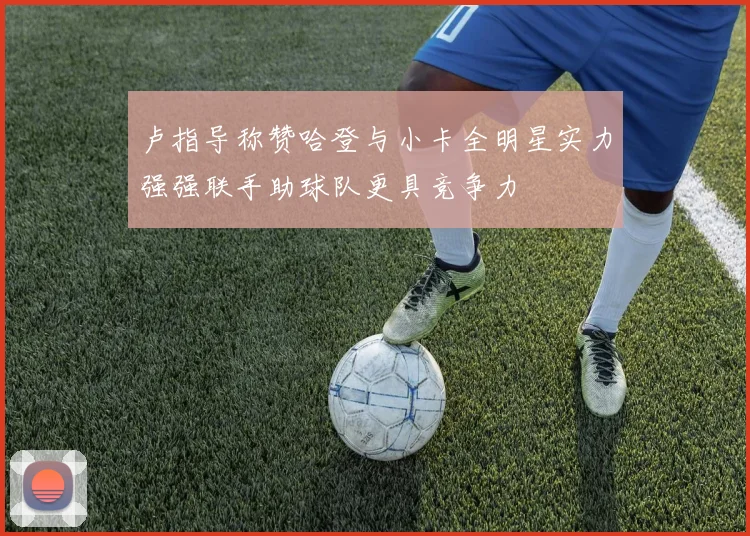 卢指导称赞哈登与小卡全明星实力强强联手助球队更具竞争力