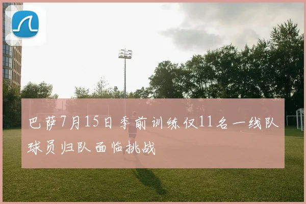 巴萨7月15日季前训练仅11名一线队球员归队面临挑战