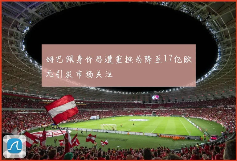 姆巴佩身价恐遭重挫或降至17亿欧元引发市场关注
