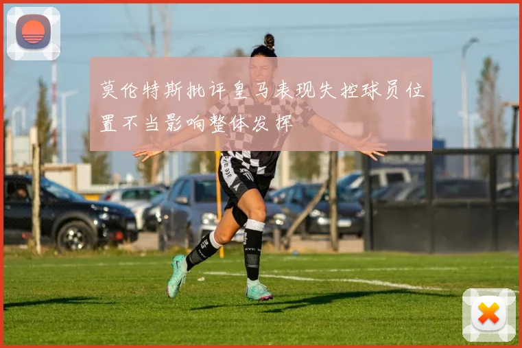 莫伦特斯批评皇马表现失控球员位置不当影响整体发挥