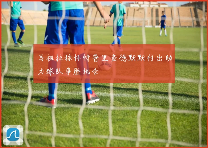 马祖拉称怀特普里查德默默付出助力球队争胜机会