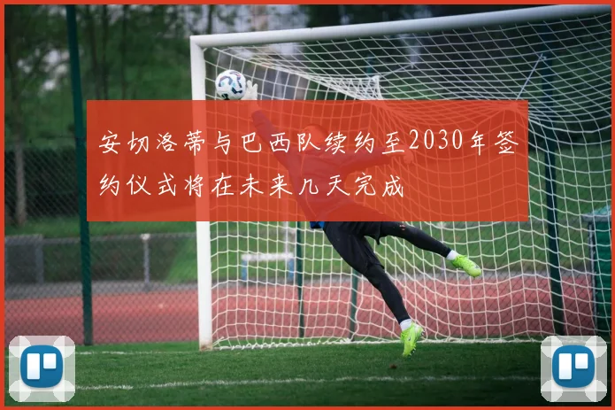 安切洛蒂与巴西队续约至2030年签约仪式将在未来几天完成