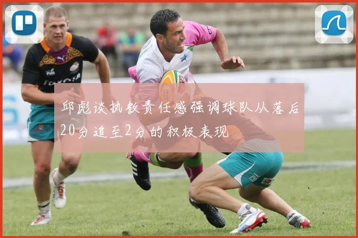 邱彪谈执教责任感强调球队从落后20分追至2分的积极表现