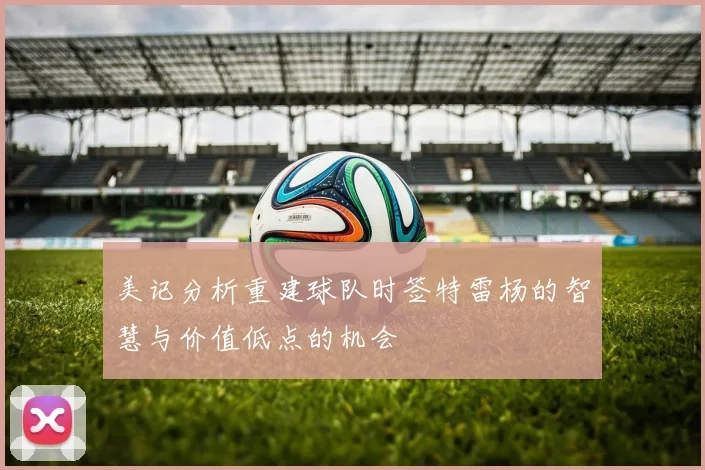 美记分析重建球队时签特雷杨的智慧与价值低点的机会