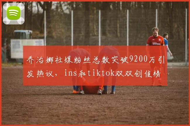 乔治娜社媒粉丝总数突破9200万引发热议，ins和tiktok双双创佳绩