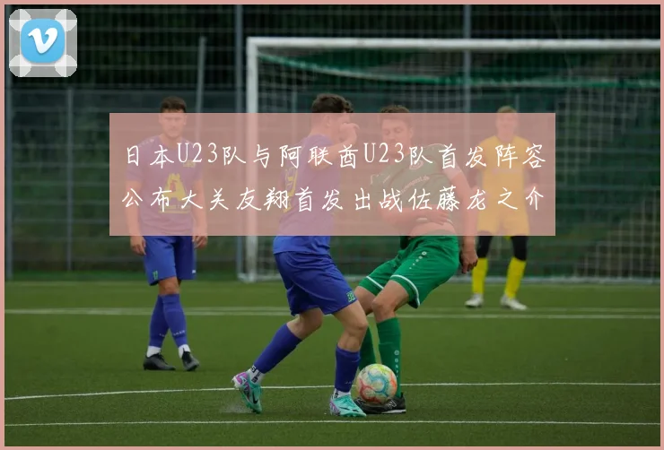 日本U23队与阿联酋U23队首发阵容公布大关友翔首发出战佐藤龙之介替补待命