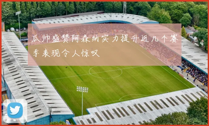 瓜帅盛赞阿森纳实力提升近几个赛季表现令人惊叹